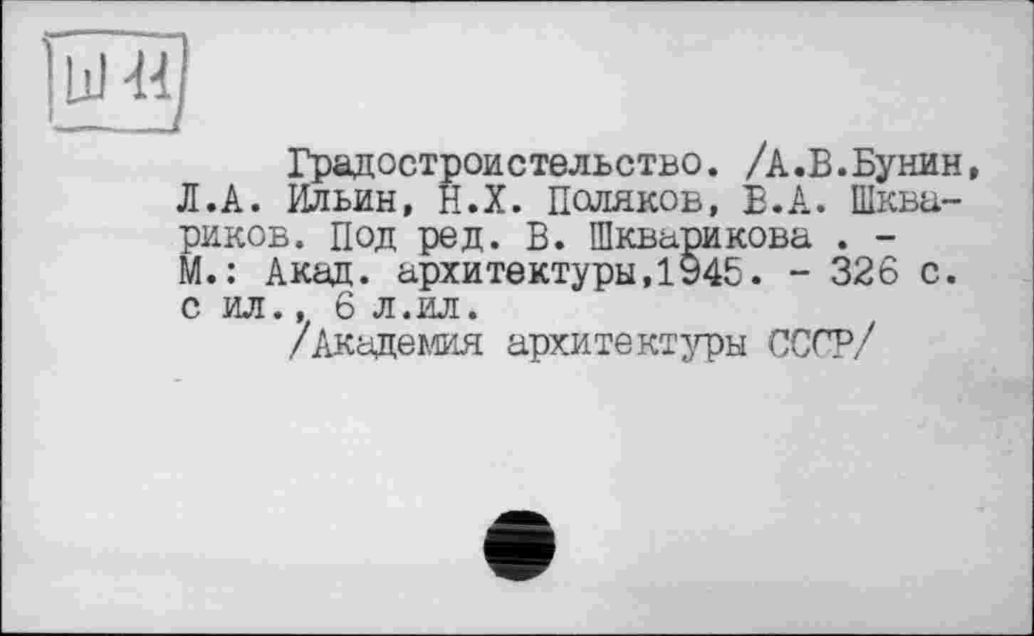 ﻿Градостроительство. /А.В.Бунин Л.А. Ильин, Н.Х. Поляков, В.А. Шква-риков. Под ред. В. Шкварикова . -М.: Акад, архитектуры,1945. - 326 с. с ил., 6 л.ил.
/Академия архитектуры ОСС?/